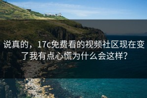 说真的，17c免费看的视频社区现在变了我有点心慌为什么会这样？
