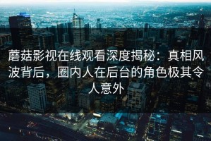 蘑菇影视在线观看深度揭秘：真相风波背后，圈内人在后台的角色极其令人意外