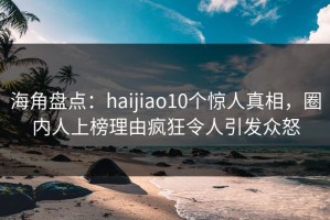 海角盘点：haijiao10个惊人真相，圈内人上榜理由疯狂令人引发众怒