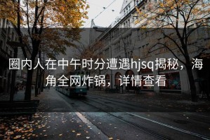 圈内人在中午时分遭遇hjsq揭秘，海角全网炸锅，详情查看