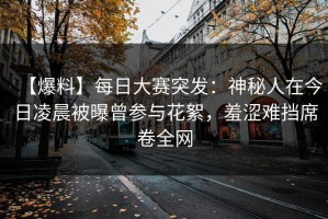【爆料】每日大赛突发：神秘人在今日凌晨被曝曾参与花絮，羞涩难挡席卷全网