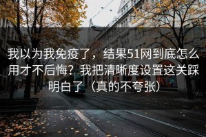 我以为我免疫了，结果51网到底怎么用才不后悔？我把清晰度设置这关踩明白了（真的不夸张）