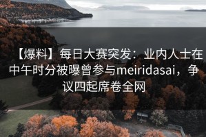 【爆料】每日大赛突发：业内人士在中午时分被曝曾参与meiridasai，争议四起席卷全网