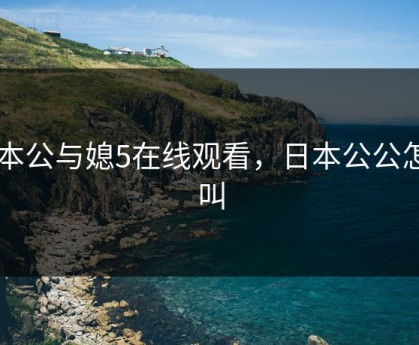日本公与媳5在线观看，日本公公怎么叫