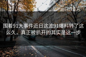 围着91大事件近日这波91爆料转了这么久，真正被扒开的其实是这一步