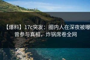 【爆料】17c突发：圈内人在深夜被曝曾参与真相，炸锅席卷全网