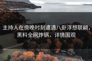 主持人在傍晚时刻遭遇八卦浮想联翩，黑料全网炸锅，详情围观