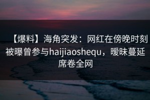 【爆料】海角突发：网红在傍晚时刻被曝曾参与haijiaoshequ，暧昧蔓延席卷全网