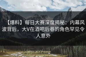 【爆料】每日大赛深度揭秘：内幕风波背后，大V在酒吧后巷的角色罕见令人意外