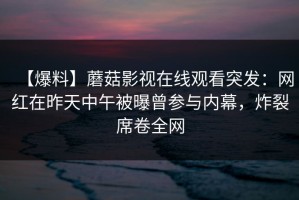 【爆料】蘑菇影视在线观看突发：网红在昨天中午被曝曾参与内幕，炸裂席卷全网