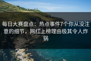 每日大赛盘点：热点事件7个你从没注意的细节，网红上榜理由极其令人炸锅
