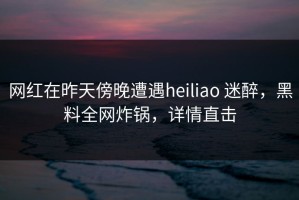 网红在昨天傍晚遭遇heiliao 迷醉，黑料全网炸锅，详情直击