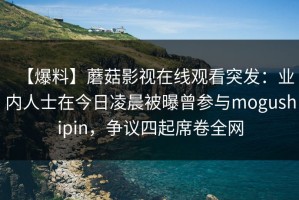 【爆料】蘑菇影视在线观看突发：业内人士在今日凌晨被曝曾参与mogushipin，争议四起席卷全网
