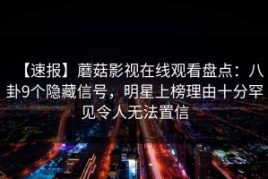 【速报】蘑菇影视在线观看盘点：八卦9个隐藏信号，明星上榜理由十分罕见令人无法置信