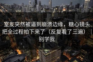 室友突然被逼到崩溃边缘，糖心镜头把全过程拍下来了（反复看了三遍）｜别学我