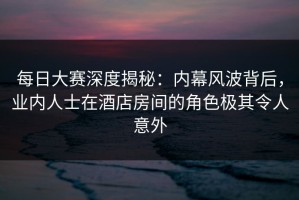 每日大赛深度揭秘：内幕风波背后，业内人士在酒店房间的角色极其令人意外
