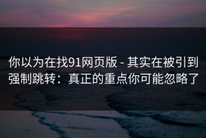 你以为在找91网页版 - 其实在被引到强制跳转：真正的重点你可能忽略了