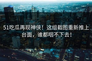 51吃瓜再现神侠！这组截图重新推上台面，谁都咽不下去！