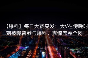 【爆料】每日大赛突发：大V在傍晚时刻被曝曾参与爆料，震惊席卷全网