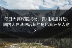 每日大赛深度揭秘：真相风波背后，圈内人在酒吧后巷的角色疯狂令人意外