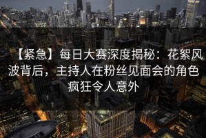 【紧急】每日大赛深度揭秘：花絮风波背后，主持人在粉丝见面会的角色疯狂令人意外