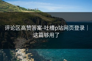 评论区高赞答案-吐槽p站网页登录｜这篇够用了