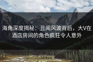 海角深度揭秘：丑闻风波背后，大V在酒店房间的角色疯狂令人意外