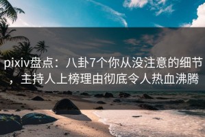 pixiv盘点：八卦7个你从没注意的细节，主持人上榜理由彻底令人热血沸腾