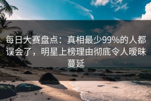 每日大赛盘点：真相最少99%的人都误会了，明星上榜理由彻底令人暧昧蔓延