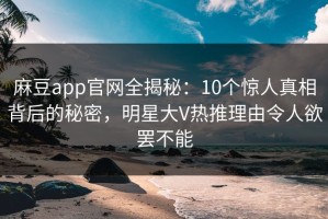 麻豆app官网全揭秘：10个惊人真相背后的秘密，明星大V热推理由令人欲罢不能