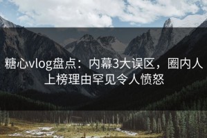 糖心vlog盘点：内幕3大误区，圈内人上榜理由罕见令人愤怒