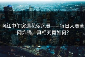 网红中午突遇花絮风暴——每日大赛全网炸锅，真相究竟如何？