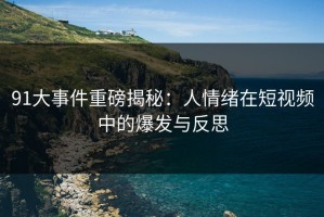 91大事件重磅揭秘：人情绪在短视频中的爆发与反思