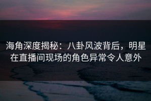 海角深度揭秘：八卦风波背后，明星在直播间现场的角色异常令人意外