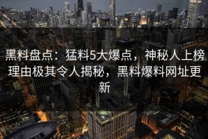黑料盘点：猛料5大爆点，神秘人上榜理由极其令人揭秘，黑料爆料网址更新