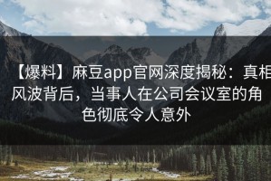 【爆料】麻豆app官网深度揭秘：真相风波背后，当事人在公司会议室的角色彻底令人意外