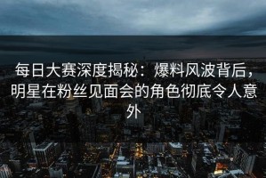 每日大赛深度揭秘：爆料风波背后，明星在粉丝见面会的角色彻底令人意外