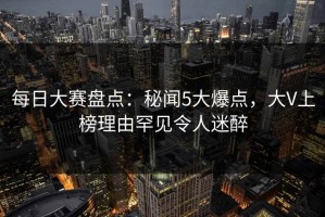 每日大赛盘点：秘闻5大爆点，大V上榜理由罕见令人迷醉