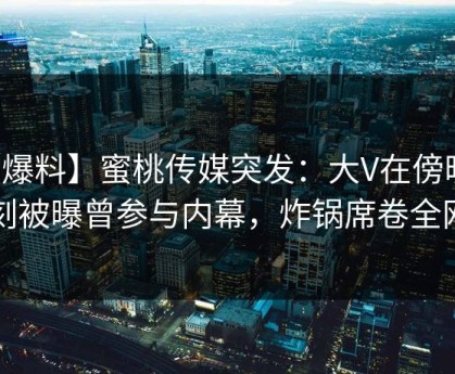 【爆料】蜜桃传媒突发：大V在傍晚时刻被曝曾参与内幕，炸锅席卷全网