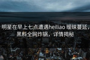 明星在早上七点遭遇heiliao 暧昧蔓延，黑料全网炸锅，详情揭秘
