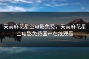 天美麻花星空电影免费，天美麻花星空电影免费国产在线观看