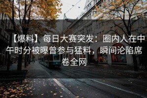 【爆料】每日大赛突发：圈内人在中午时分被曝曾参与猛料，瞬间沦陷席卷全网