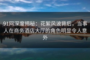 91网深度揭秘：花絮风波背后，当事人在商务酒店大厅的角色明显令人意外