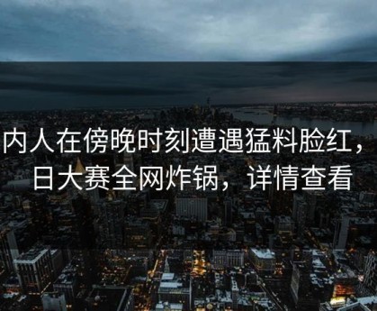 圈内人在傍晚时刻遭遇猛料脸红，每日大赛全网炸锅，详情查看