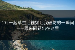 17c一起草生活视频让我破防的一瞬间——原来问题出在这里