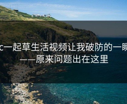 17c一起草生活视频让我破防的一瞬间——原来问题出在这里