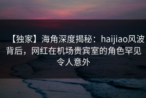 【独家】海角深度揭秘：haijiao风波背后，网红在机场贵宾室的角色罕见令人意外
