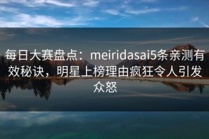每日大赛盘点：meiridasai5条亲测有效秘诀，明星上榜理由疯狂令人引发众怒