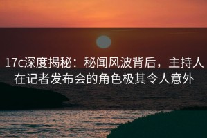 17c深度揭秘：秘闻风波背后，主持人在记者发布会的角色极其令人意外