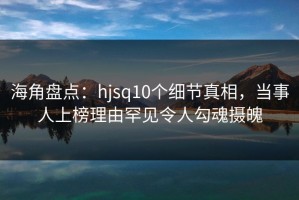 海角盘点：hjsq10个细节真相，当事人上榜理由罕见令人勾魂摄魄